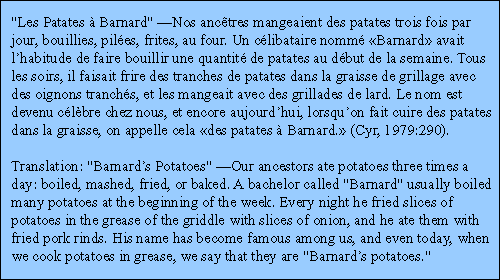 Les Patates  Barnard Nos anctres mangeaient des patates trois fois par jour, bouillies, pilées, frites, au four. Un célibataire nommé Barnard avait lhabitude de faire bouillir une quantité de patates au début de la semaine. Tous les soirs, il faisait frire des tranches de patates dans la graisse de grillage avec des oignons tranchés, et les mangeait avec des grillades de lard. Le nom est devenu célbre chez nous, et encore aujourdhui, lorsquon fait cuire des patates dans la graisse, on appelle cela des patates  Barnard. (Cyr, 1979:290).

Translation: Barnards Potatoes Our ancestors ate potatoes three times a day: boiled, mashed, fried, or baked. A bachelor called Barnard usually boiled many potatoes at the beginning of the week. Every night he fried slices of potatoes in the grease of the griddle with slices of onion, and he ate them with fried pork rinds. His name has become famous among us, and even today, when we cook potatoes in grease, we say that they are Barnards potatoes.